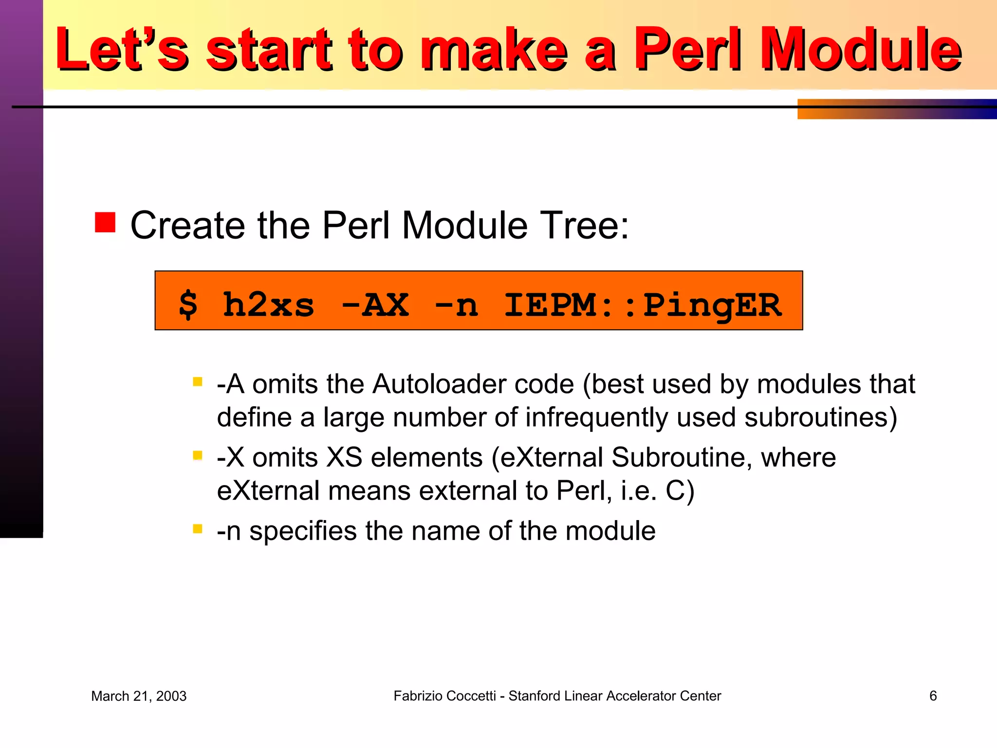 Let’s start to make a Perl Module Create the Perl Module Tree: -A omits the Autoloader code (best used by modules that define a large number of infrequently used subroutines) -X omits XS elements (eXternal Subroutine, where eXternal means external to Perl, i.e. C) -n specifies the name of the module $ h2xs -AX -n IEPM::PingER 