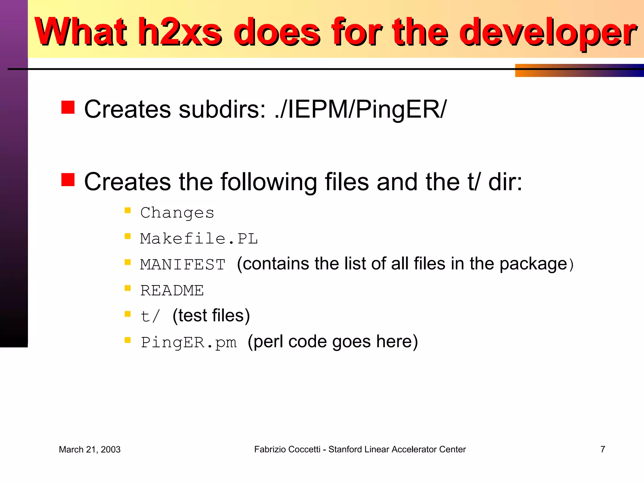 What h2xs does for the developer Creates subdirs: ./IEPM/PingER/ Creates the following files and the t/ dir: Changes  Makefile.PL MANIFEST  (contains the list of all files in the package ) README t/  (test files) PingER.pm  (perl code goes here) 