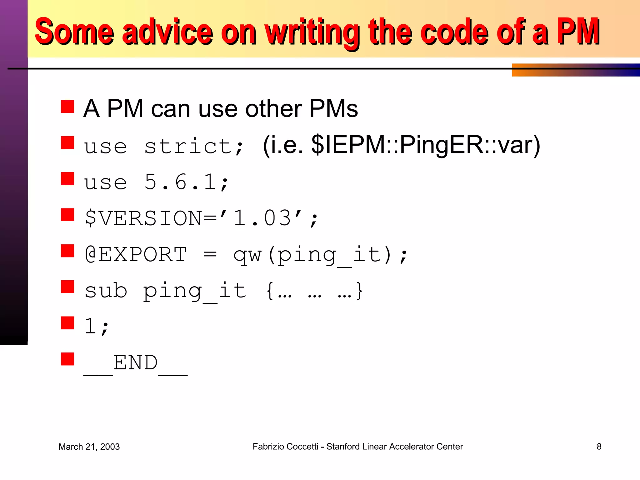 Some advice on writing the code of a PM A PM can use other PMs use strict;  (i.e. $IEPM::PingER::var) use 5.6.1; $VERSION=’1.03’; @EXPORT = qw(ping_it); sub ping_it {… … …} 1; __END__ 