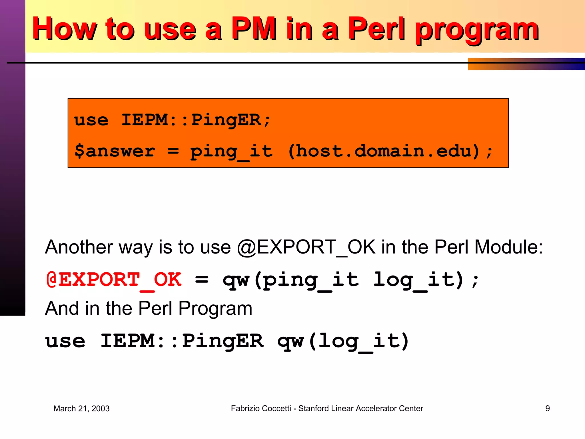 How to use a PM in a Perl program Another way is to use @EXPORT_OK in the Perl Module: @EXPORT_OK  = qw(ping_it log_it); And in the Perl Program use IEPM::PingER qw(log_it) use IEPM::PingER; $answer = ping_it (host.domain.edu); 
