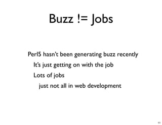 Buzz != Jobs

-   Perl5 hasn’t been generating buzz recently
    -   It’s just getting on with the job
    -   Lots of jobs
        -   just not all in web development




                                                 11