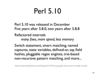Perl 5.10
- Perl 5.10 was released in December
 Five years after 5.8.0, two years after 5.8.8
- Refactored internals
 
     many ﬁxes, more speed, less memory
- Switch statement, smart matching, named
 captures, state variables, deﬁned-or, say, ﬁeld
 hashes, pluggable regex engines, trie-based
 non-recursive pattern matching, and more...
 http://www.slideshare.net/rjbs/perl-510-for-people-who-arent-totally-insane

                                                                               42