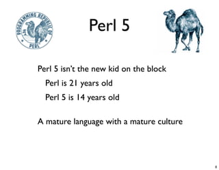 Perl 5

-   Perl 5 isn’t the new kid on the block
    -   Perl is 21 years old
    -   Perl 5 is 14 years old


-   A mature language with a mature culture




                                              8