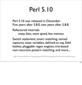 Perl 5.10
- Perl 5.10 was released in December
 Five years after 5.8.0, two years after 5.8.8
- Refactored internals
 
   ...