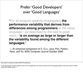 Prefer ‘Good Developers’
                                    over ‘Good Languages’

              “For all program aspects investigated, the
              performance variability that derives from
              differences among programmers of the same
              language—as described by the bad-to-good
              ratios—is on average as large or larger than
              the variability found among the different
              languages.”
               — An empirical comparison of C, C++, Java, Perl, Python,
               Rexx, and Tcl. IEEE Computer Journal October 2000



http://www.cis.udel.edu/~silber/470STUFF/article.pdf

“In the script group, the Perl subjects may be more capable than the others, because the Perl language appears more than others to attract
especially capable people.” :)
 