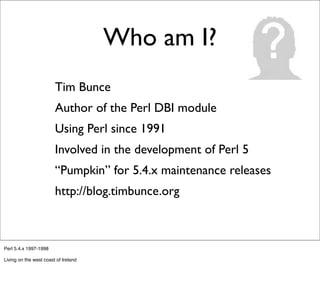 Who am I?
                 -      Tim Bunce
                 -      Author of the Perl DBI module
                 -      Using Perl since 1991
                 -      Involved in the development of Perl 5
                 -      “Pumpkin” for 5.4.x maintenance releases
                 -      http://blog.timbunce.org



Perl 5.4.x 1997-1998

Living on the west coast of Ireland
 