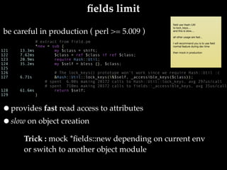 ﬁelds limit
# extract from field.pm
*new = sub {
        my $class = shift;
        $class = ref $class if ref $class;
        require Hash::Util;
        my $self = bless {}, $class;
                                       
        # The lock_keys() prototype won't work since we require Hash::Util :(
        &Hash::Util::lock_keys(%$self, _accessible_keys($class));
    # spent  6.00s making 20172 calls to Hash::Util::lock_keys, avg 297us/call
    # spent 710ms making 20172 calls to fields::_accessible_keys, avg 35us/call
        return $self;
}
be careful in production ( perl >= 5.009 )
Trick : mock *ﬁelds::new depending on current env 
or switch to another object module
121     13.3ms
122     7.62ms
123     20.9ms
124     35.2ms
125    
126    
127     6.71s
128     61.6ms
129
•provides fast read access to attributes
•slow on object creation
 
