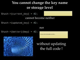 You cannot change the key name
or storage level
cannot become neither
$hash->{current_key} = 42;
nor
$hash->{updated_key} = 42;
$hash->{better}{key} = 42;
without updating
the full code !
 