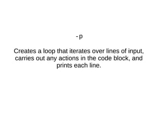 -p
Creates a loop that iterates over lines of input,
carries out any actions in the code block, and
prints each line.
 