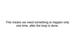 This means we need something to happen only
one time, after the loop is done.
 
