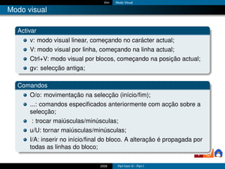 Vim   Modo Visual

Modo visual

  Activar
      v: modo visual linear, começando no carácter actual;
      V: modo visual por linha, começando na linha actual;
      Ctrl+V: modo visual por blocos, começando na posição actual;
      gv: selecção antiga;

  Comandos
      O/o: movimentação na selecção (início/ﬁm);
      ...: comandos especiﬁcados anteriormente com acção sobre a
      selecção;
       : trocar maiúsculas/minúsculas;
      u/U: tornar maiúsculas/minúsculas;
      I/A: inserir no início/ﬁnal do bloco. A alteração é propagada por
      todas as linhas do bloco;

                                2006     Perl from Vi - Part I
 
