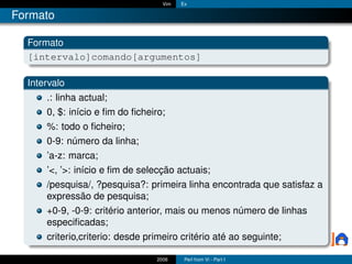 Vim   Ex

Formato

  Formato
  [intervalo]comando[argumentos]

  Intervalo
      .: linha actual;
      0, $: início e ﬁm do ﬁcheiro;
      %: todo o ﬁcheiro;
      0-9: número da linha;
      ’a-z: marca;
      ’<, ’>: início e ﬁm de selecção actuais;
      /pesquisa/, ?pesquisa?: primeira linha encontrada que satisfaz a
      expressão de pesquisa;
      +0-9, -0-9: critério anterior, mais ou menos número de linhas
      especiﬁcadas;
      criterio,criterio: desde primeiro critério até ao seguinte;

                                 2006     Perl from Vi - Part I
 