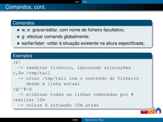 Vim   Ex

Comandos, cont.

  Comandos
      w, e: gravar/editar, com nome de ﬁcheiro facultativo;
      g: efectuar comando globalmente;
      earlier/later: voltar à situação existente na altura especiﬁcada;

  Exemplos
  :e!
    -> reeditar ficheiro, ignorando alterações
  :,$w /tmp/tail
    -> criar /tmp/tail com o conteúdo do ficheiro
       desde a linha actual
  :g/^#/d
    -> eliminar todas as linhas começadas por #
  :earlier 10m
    -> voltar à situação 10m atrás


                                2006     Perl from Vi - Part I
 