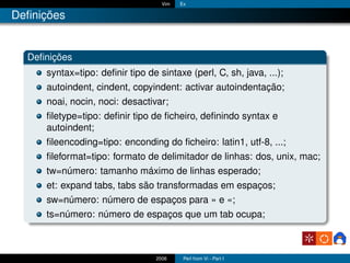 Vim   Ex

Deﬁnições


  Deﬁnições
     syntax=tipo: deﬁnir tipo de sintaxe (perl, C, sh, java, ...);
     autoindent, cindent, copyindent: activar autoindentação;
     noai, nocin, noci: desactivar;
     ﬁletype=tipo: deﬁnir tipo de ﬁcheiro, deﬁnindo syntax e
     autoindent;
     ﬁleencoding=tipo: enconding do ﬁcheiro: latin1, utf-8, ...;
     ﬁleformat=tipo: formato de delimitador de linhas: dos, unix, mac;
     tw=número: tamanho máximo de linhas esperado;
     et: expand tabs, tabs são transformadas em espaços;
     sw=número: número de espaços para » e «;
     ts=número: número de espaços que um tab ocupa;



                                 2006     Perl from Vi - Part I
 