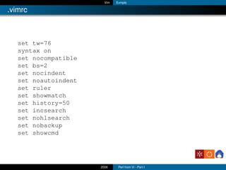 Vim   Exmplo

.vimrc



   set tw=76
   syntax on
   set nocompatible
   set bs=2
   set nocindent
   set noautoindent
   set ruler
   set showmatch
   set history=50
   set incsearch
   set nohlsearch
   set nobackup
   set showcmd




                      2006     Perl from Vi - Part I
 