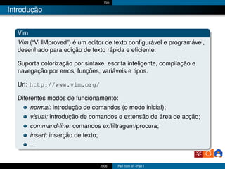 Vim

Introdução


  Vim
  Vim (“Vi IMproved”) é um editor de texto conﬁgurável e programável,
  desenhado para edição de texto rápida e eﬁciente.

  Suporta colorização por sintaxe, escrita inteligente, compilação e
  navegação por erros, funções, variáveis e tipos.

  Url: http://www.vim.org/

  Diferentes modos de funcionamento:
       normal: introdução de comandos (o modo inicial);
        visual: introdução de comandos e extensão de área de acção;
        command-line: comandos ex/ﬁltragem/procura;
        insert: inserção de texto;
        ...


                                2006    Perl from Vi - Part I
 