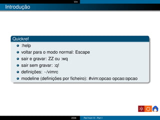 Vim

Introdução




  Quickref
      :help
      voltar para o modo normal: Escape
      sair e gravar: ZZ ou :wq
      sair sem gravar: :q!
      deﬁnições: ~/vimrc
      modeline (deﬁnições por ﬁcheiro): #vim:opcao opcao:opcao




                                 2006    Perl from Vi - Part I
 
