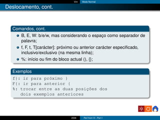 Vim   Modo Normal

Deslocamento, cont.



  Comandos, cont.
      B, E, W: b/e/w, mas considerando o espaço como separador de
      palavra;
      f, F, t, T[carácter]: próximo ou anterior carácter especiﬁcado,
      inclusivo/exclusivo (na mesma linha);
      %: início ou ﬁm do bloco actual (), {};

  Exemplos
  f}: ir para próximo }
  F{: ir para anterior {
  %: trocar entre as duas posições dos
     dois exemplos anteriores




                               2006     Perl from Vi - Part I
 