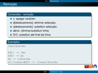 Vim   Modo Normal

Remoção


  Comandos - remoção
     x: apagar carácter;
     d[deslocamento]: eliminar selecção;
     c[deslocamento]: substituir selecção;
     dd/cc: eliminar/substituir linha;
     D/C: substituir até ﬁnal da linha;

  Exemplos
  /usr/bin/bc

  2dt/ -> /bc
  2df/ -> bc
  3x -> r/bin/bc
  ct//local<ESC> -> /local/bin/bc


                                2006      Perl from Vi - Part I
 