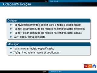 Vim   Modo Normal

Colagem/Marcação




  Colagem
      ["a-z]y[deslocamento]: copiar para o registo especiﬁcado;
      ["a-z]p: colar conteúdo do registo na linha/caractér seguinte;
      ["a-z]P: colar conteúdo do registo na linha/caractér actual;
      yy/Y: copiar linha completa

  Marcação
     ma-z: marcar registo especiﬁcado;
     ’/‘/g’/g‘: ir ou referir marca especiﬁcada;




                                 2006     Perl from Vi - Part I
 