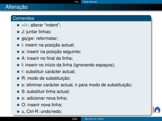 Vim   Modo Normal

Alteração

  Comandos
      «/»: alterar “indent”;
      J: juntar linhas;
      gq/gw: reformatar;
      i: inserir na posição actual;
      a: inserir na posição seguinte;
      A: inserir no ﬁnal da linha;
      I: inserir no início da linha (ignorando espaços);
      r: substituir carácter actual;
      R: modo de substituição;
      s: eliminar carácter actual, ir para modo de substituição;
      S: substituir linha actual;
      o: adicionar nova linha;
      O: inserir nova linha;
      u, Ctrl-R: undo/redo;
                                    2006     Perl from Vi - Part I
 