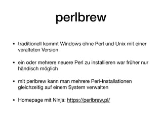 perlbrew
• traditionell kommt Windows ohne Perl und Unix mit einer
veralteten Version

• ein oder mehrere neuere Perl zu installieren war früher nur
händisch möglich

• mit perlbrew kann man mehrere Perl-Installationen
gleichzeitig auf einem System verwalten

• Homepage mit Ninja: https://perlbrew.pl/
 