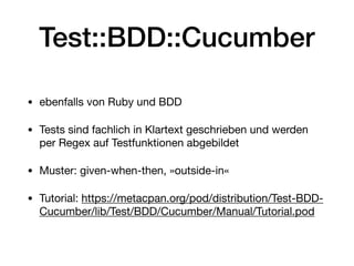 Test::BDD::Cucumber
• ebenfalls von Ruby und BDD

• Tests sind fachlich in Klartext geschrieben und werden
per Regex auf Testfunktionen abgebildet

• Muster: given-when-then, »outside-in«

• Tutorial: https://metacpan.org/pod/distribution/Test-BDD-
Cucumber/lib/Test/BDD/Cucumber/Manual/Tutorial.pod
 