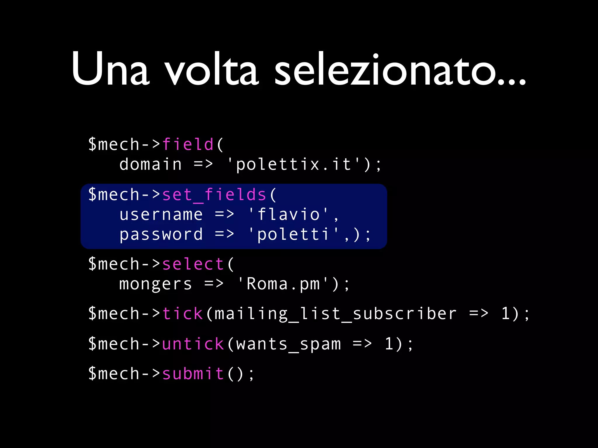 Una volta selezionato...
$mech->field(
   domain => 'polettix.it');
$mech->set_fields(
   username => 'flavio',
   password => 'poletti',);
$mech->select(
   mongers => 'Roma.pm');
$mech->tick(mailing_list_subscriber => 1);
$mech->untick(wants_spam => 1);
$mech->submit();
 