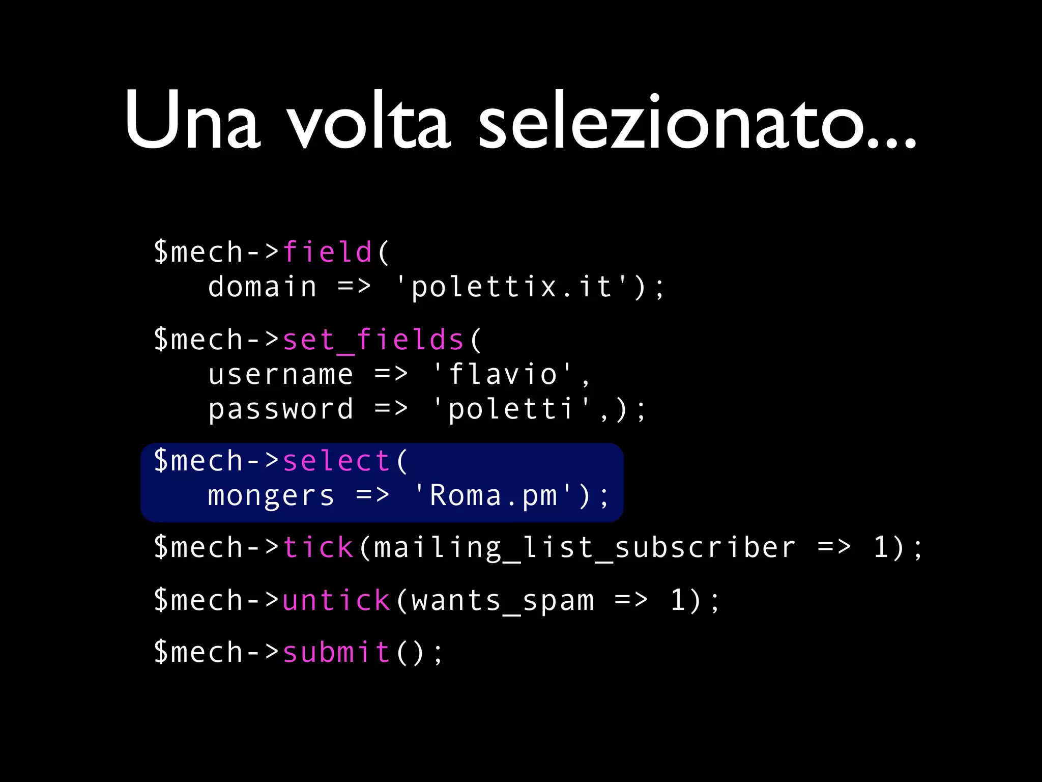 Una volta selezionato...
$mech->field(
   domain => 'polettix.it');
$mech->set_fields(
   username => 'flavio',
   password => 'poletti',);
$mech->select(
   mongers => 'Roma.pm');
$mech->tick(mailing_list_subscriber => 1);
$mech->untick(wants_spam => 1);
$mech->submit();
 