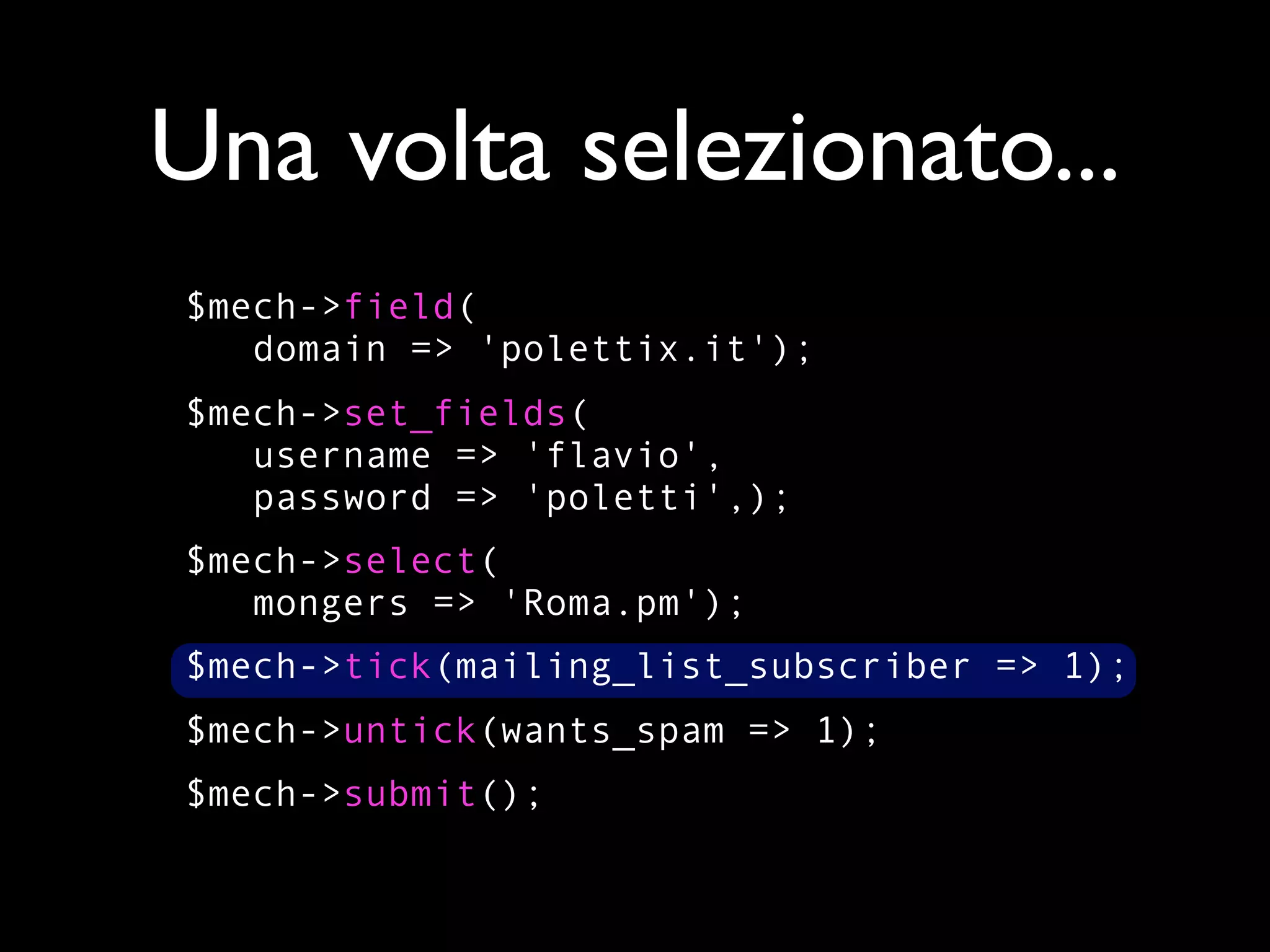 Una volta selezionato...
$mech->field(
   domain => 'polettix.it');
$mech->set_fields(
   username => 'flavio',
   password => 'poletti',);
$mech->select(
   mongers => 'Roma.pm');
$mech->tick(mailing_list_subscriber => 1);
$mech->untick(wants_spam => 1);
$mech->submit();
 