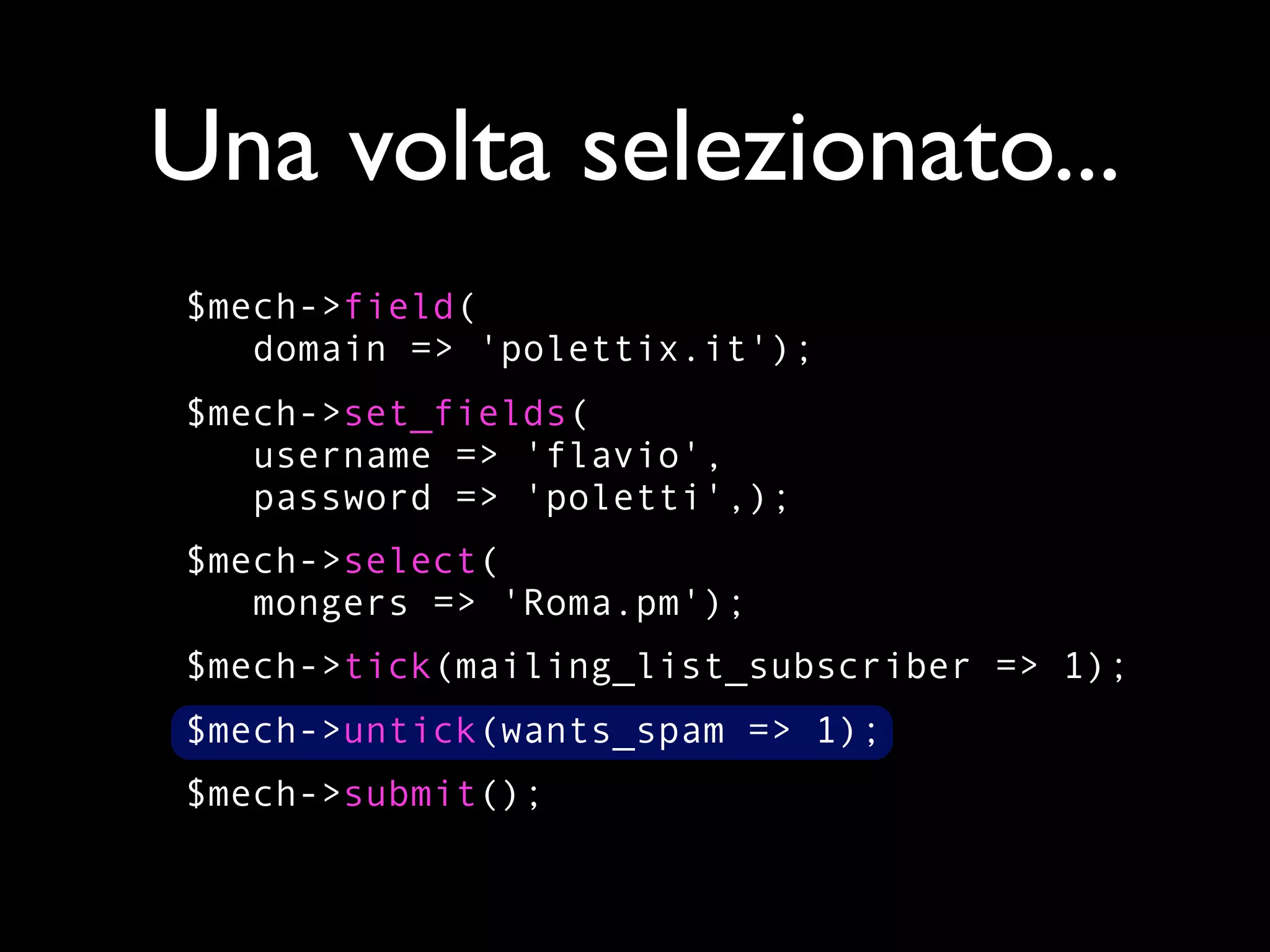 Una volta selezionato...
$mech->field(
   domain => 'polettix.it');
$mech->set_fields(
   username => 'flavio',
   password => 'poletti',);
$mech->select(
   mongers => 'Roma.pm');
$mech->tick(mailing_list_subscriber => 1);
$mech->untick(wants_spam => 1);
$mech->submit();
 