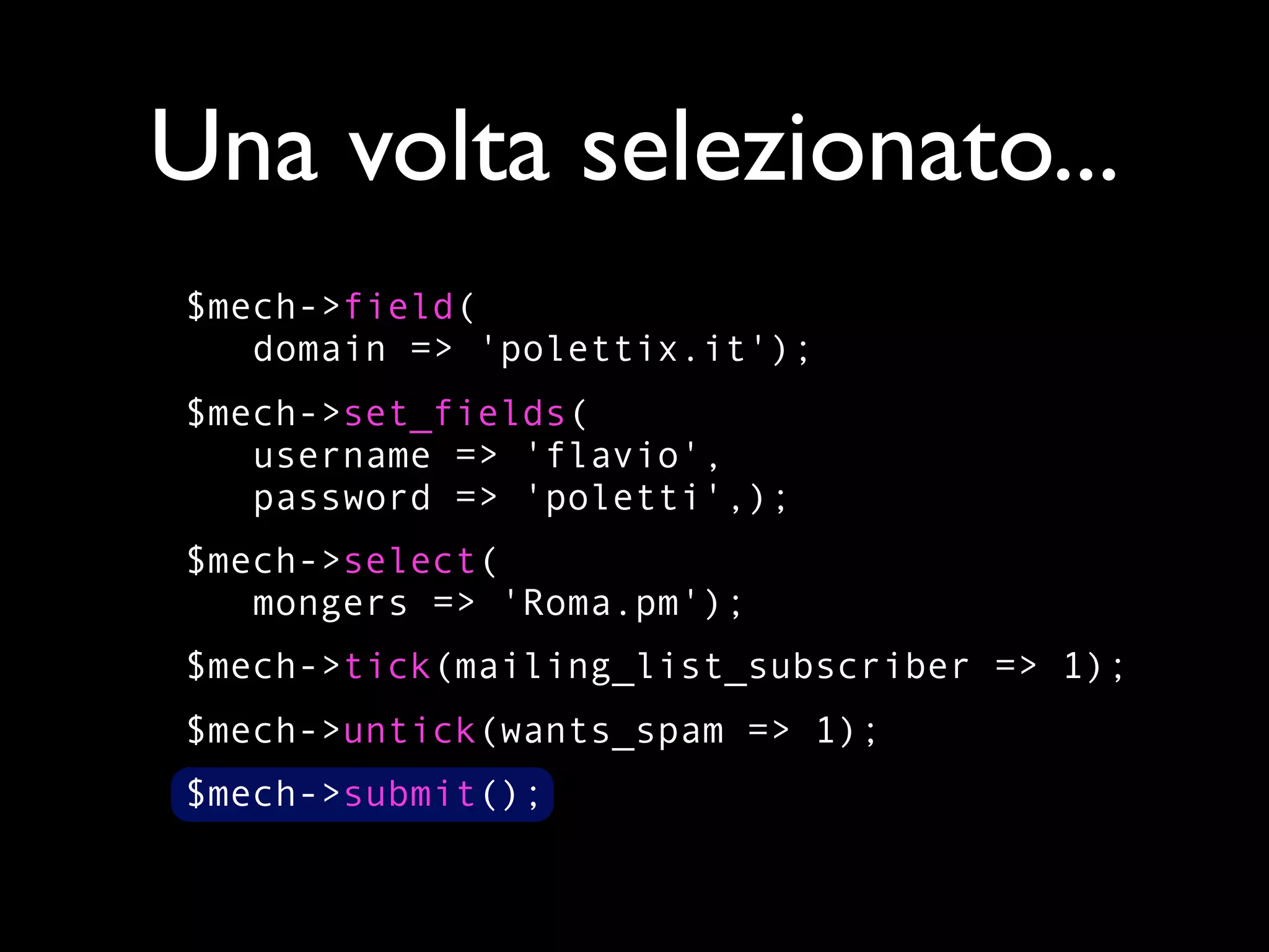 Una volta selezionato...
$mech->field(
   domain => 'polettix.it');
$mech->set_fields(
   username => 'flavio',
   password => 'poletti',);
$mech->select(
   mongers => 'Roma.pm');
$mech->tick(mailing_list_subscriber => 1);
$mech->untick(wants_spam => 1);
$mech->submit();
 