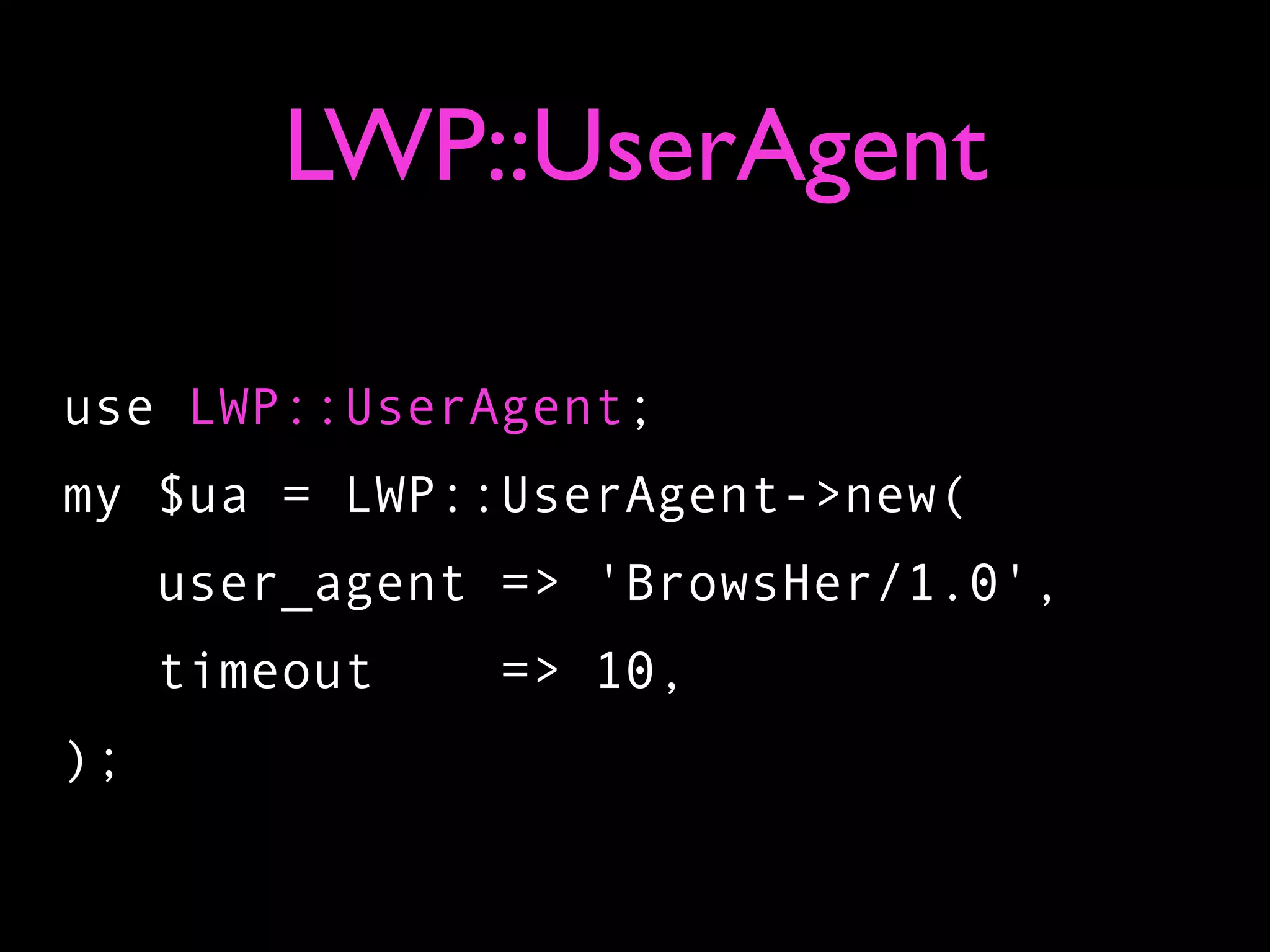 LWP::UserAgent

use LWP::UserAgent;
my $ua = LWP::UserAgent->new(
     user_agent => 'BrowsHer/1.0',
     timeout   => 10,
);
 