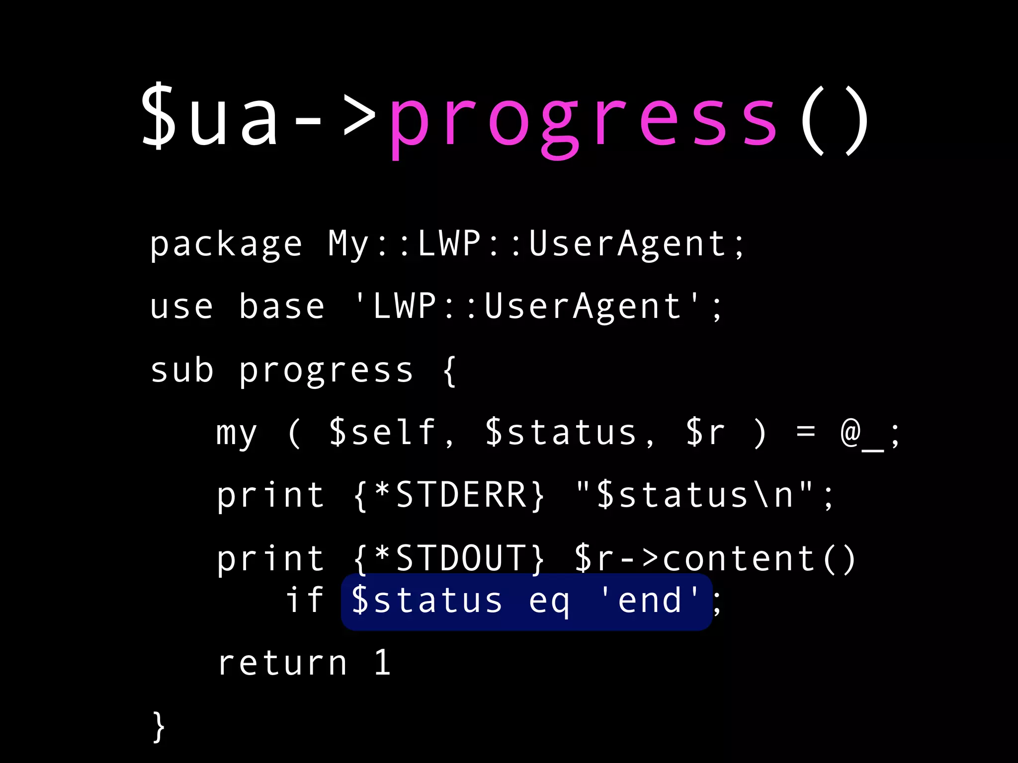 $ua->progress()
package My::LWP::UserAgent;
use base 'LWP::UserAgent';
sub progress {
    my ( $self, $status, $r ) = @_;
    print {*STDERR} "$statusn";
    print {*STDOUT} $r->content()
       if $status eq 'end';
    return 1
}
 