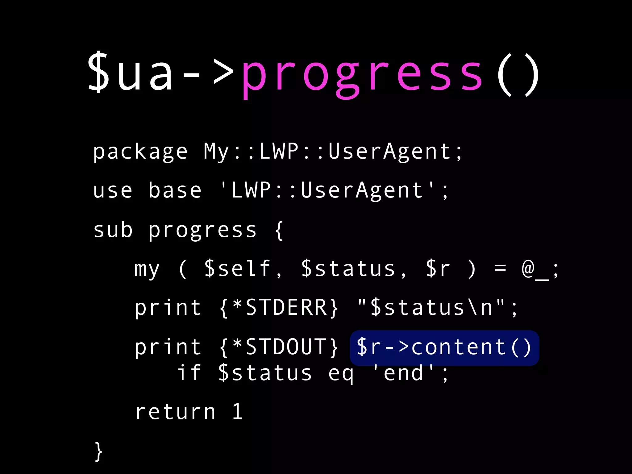 $ua->progress()
package My::LWP::UserAgent;
use base 'LWP::UserAgent';
sub progress {
    my ( $self, $status, $r ) = @_;
    print {*STDERR} "$statusn";
    print {*STDOUT} $r->content()
       if $status eq 'end';
    return 1
}
 