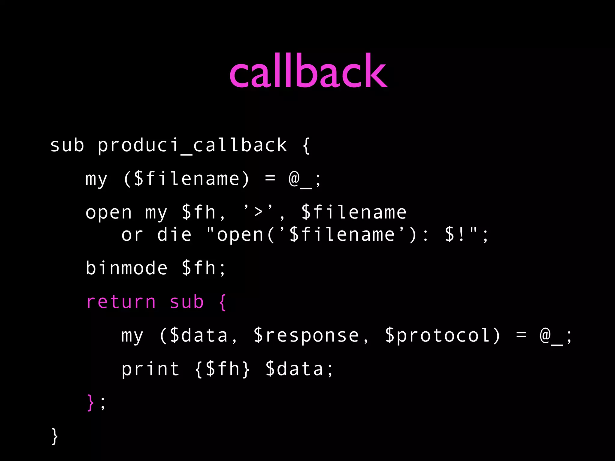 callback
sub produci_callback {
    my ($filename) = @_;
    open my $fh, ’>’, $filename
       or die "open(’$filename’): $!";
    binmode $fh;
    return sub {
         my ($data, $response, $protocol) = @_;
         print {$fh} $data;
    };
}
 