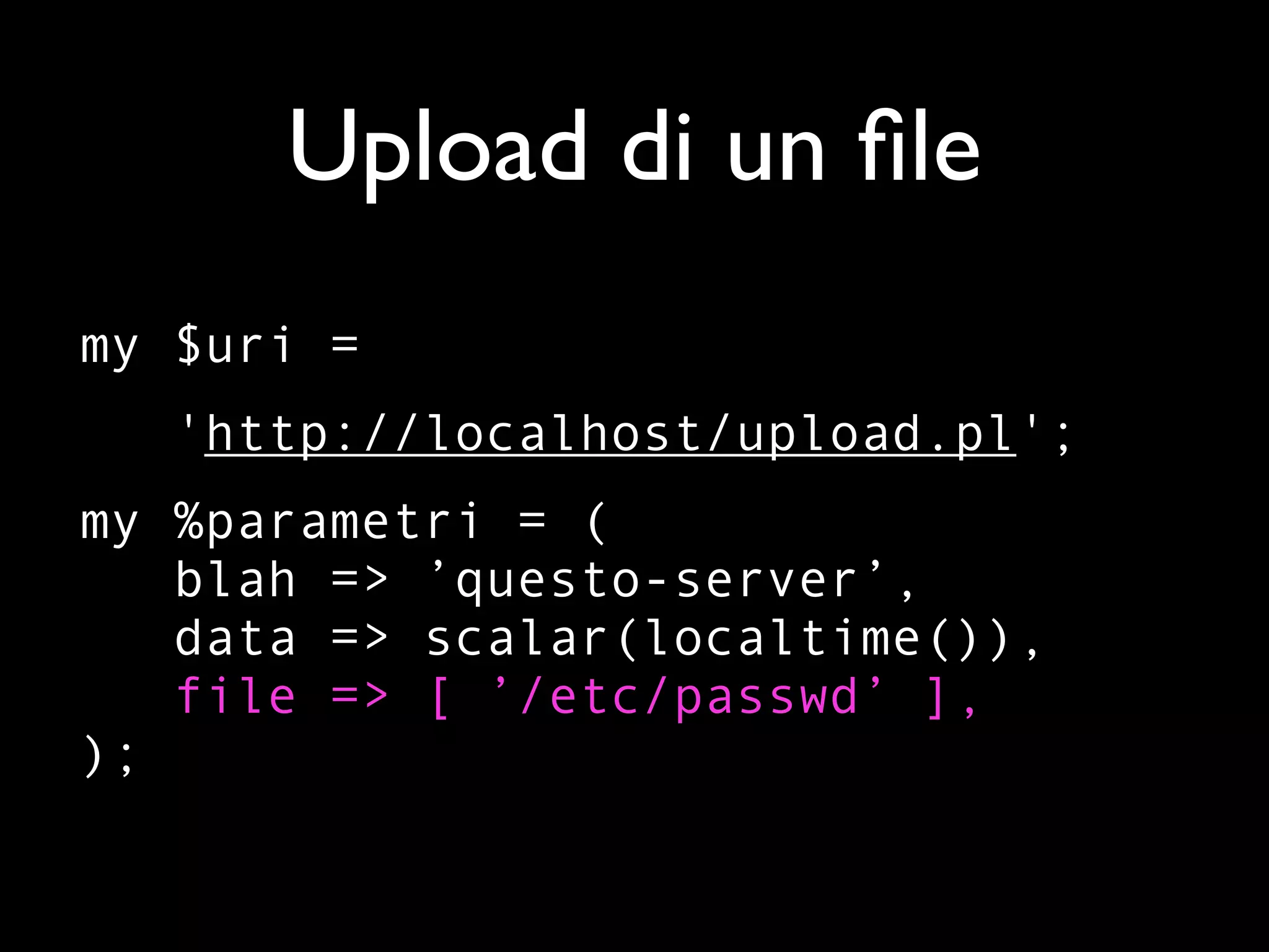 Upload di un ﬁle
my $uri =
   'http://localhost/upload.pl';
my %parametri = (
   blah => ’questo-server’,
   data => scalar(localtime()),
   file => [ ’/etc/passwd’ ],
);
 