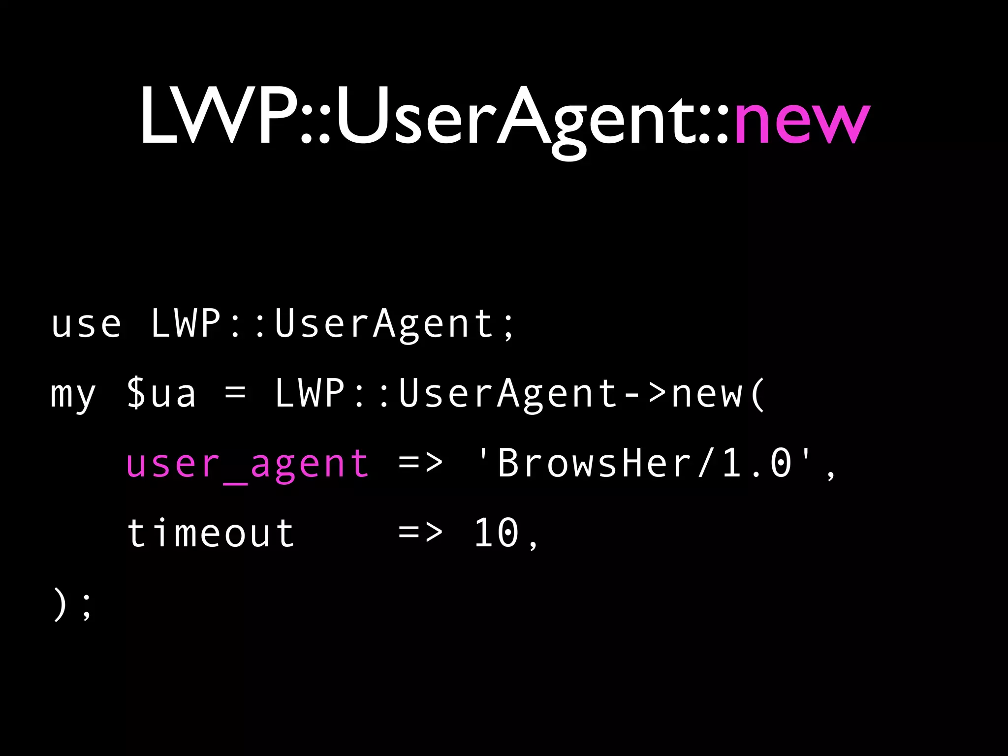 LWP::UserAgent::new

use LWP::UserAgent;
my $ua = LWP::UserAgent->new(
     user_agent => 'BrowsHer/1.0',
     timeout   => 10,
);
 