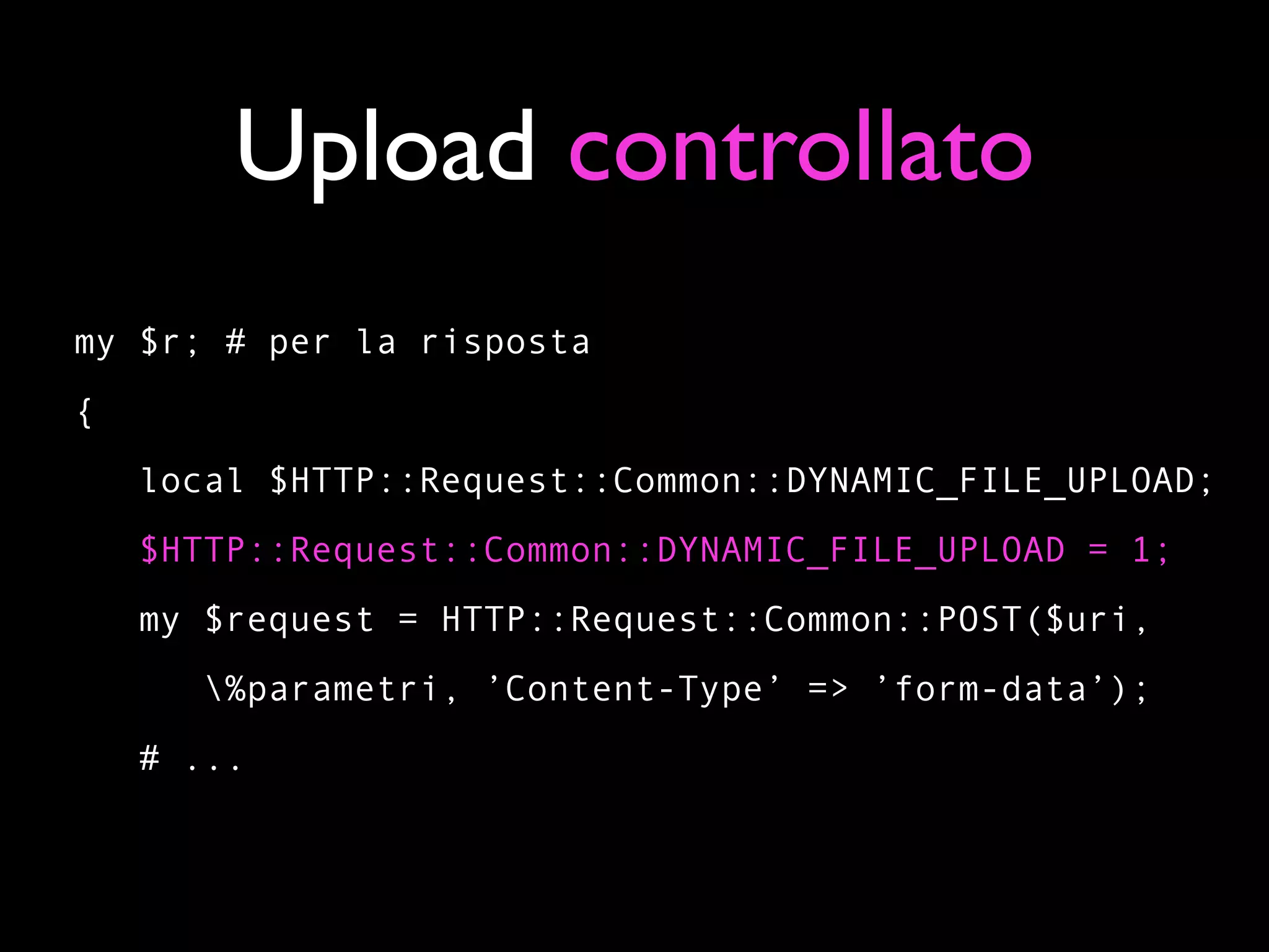 Upload controllato
my $r; # per la risposta
{
    local $HTTP::Request::Common::DYNAMIC_FILE_UPLOAD;
    $HTTP::Request::Common::DYNAMIC_FILE_UPLOAD = 1;
    my $request = HTTP::Request::Common::POST($uri,
       %parametri, ’Content-Type’ => ’form-data’);
    # ...
 