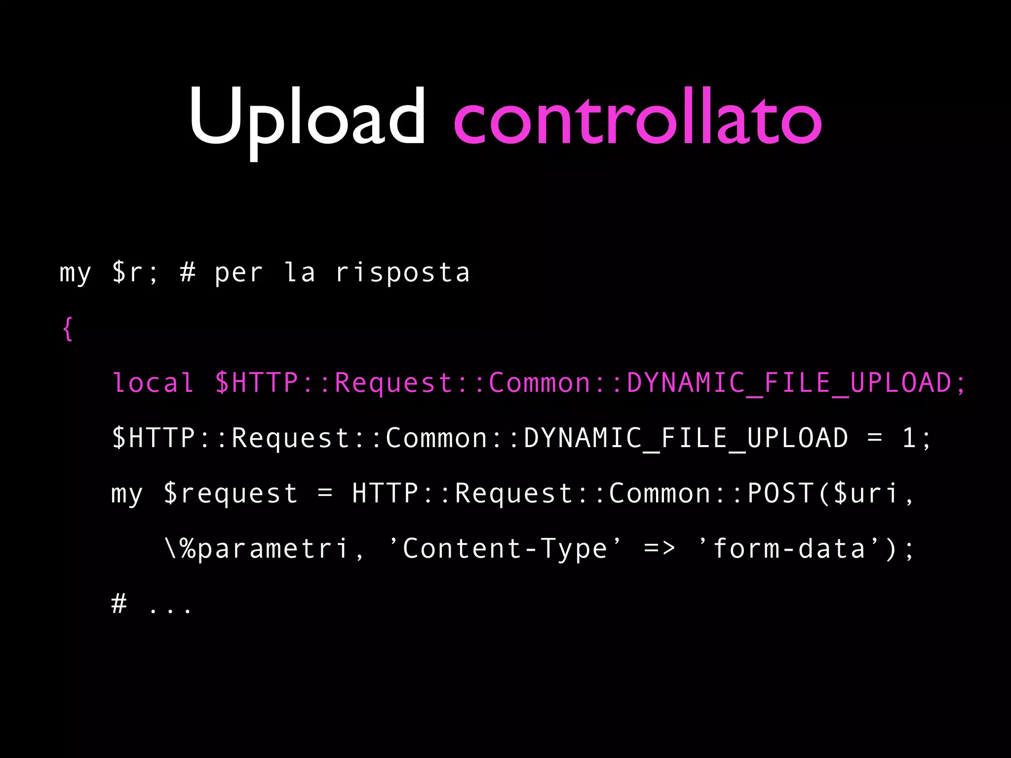 Upload controllato
my $r; # per la risposta
{
    local $HTTP::Request::Common::DYNAMIC_FILE_UPLOAD;
    $HTTP::Request::Common::DYNAMIC_FILE_UPLOAD = 1;
    my $request = HTTP::Request::Common::POST($uri,
       %parametri, ’Content-Type’ => ’form-data’);
    # ...
 