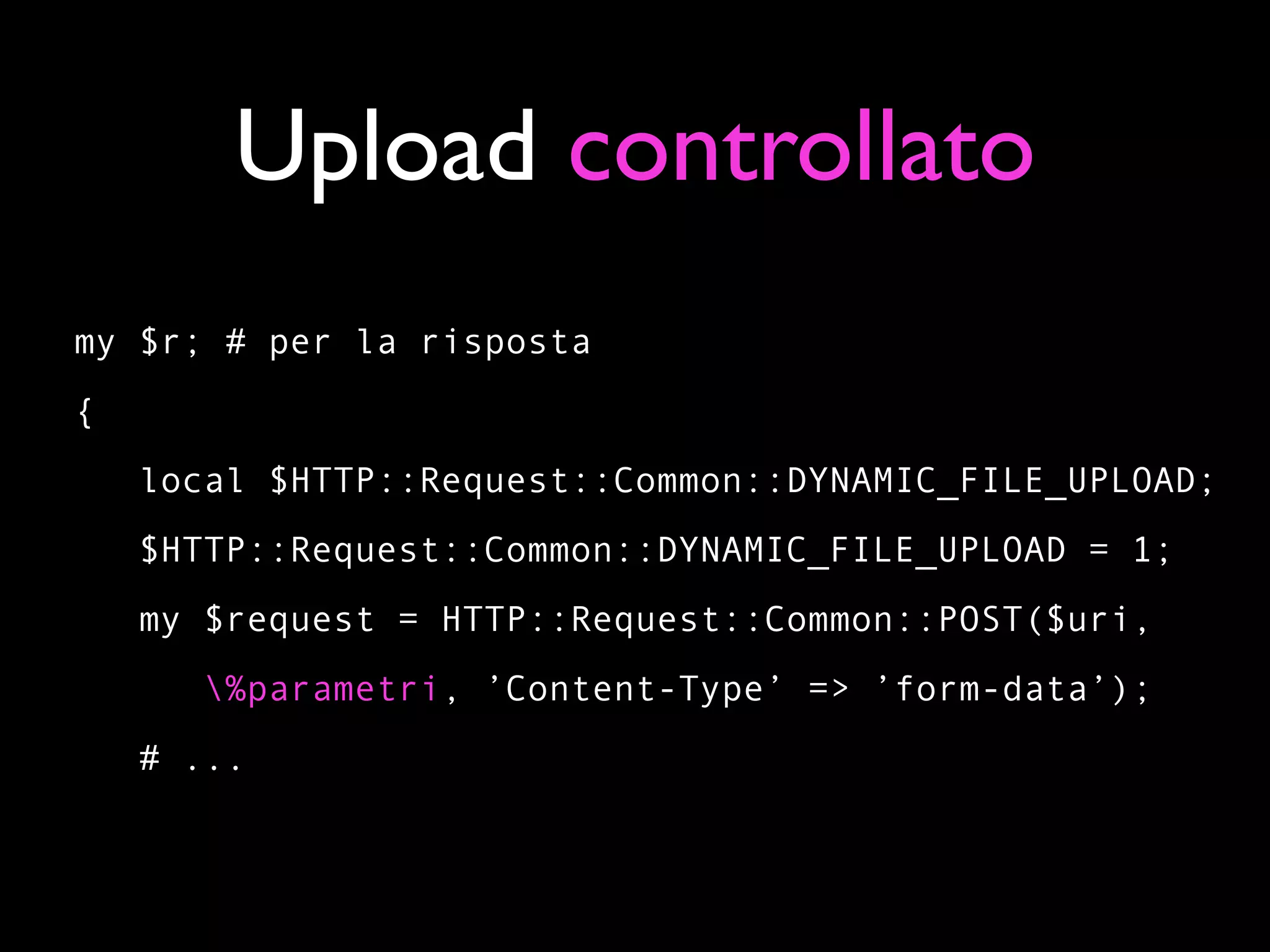 Upload controllato
my $r; # per la risposta
{
    local $HTTP::Request::Common::DYNAMIC_FILE_UPLOAD;
    $HTTP::Request::Common::DYNAMIC_FILE_UPLOAD = 1;
    my $request = HTTP::Request::Common::POST($uri,
       %parametri, ’Content-Type’ => ’form-data’);
    # ...
 