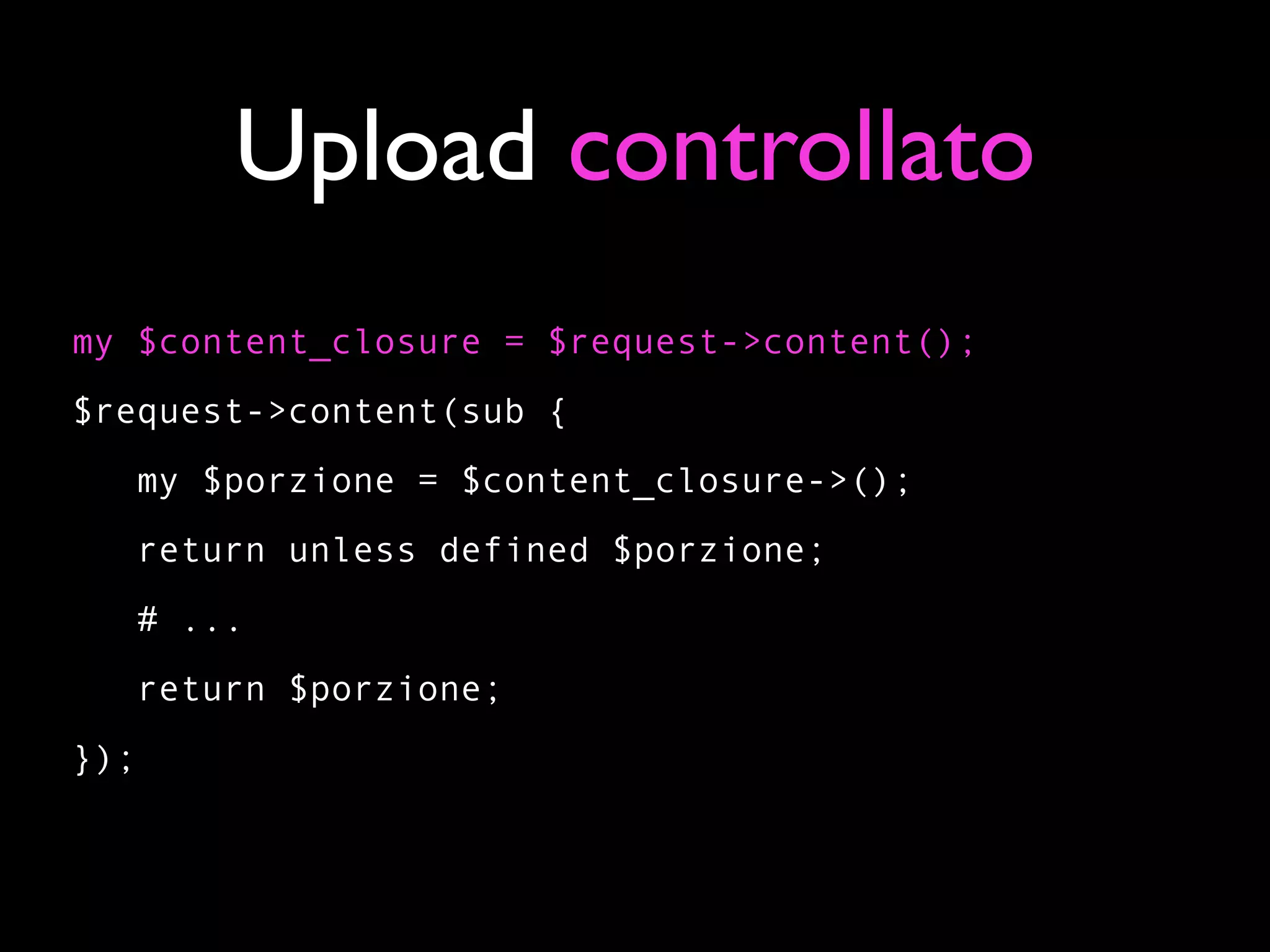 Upload controllato
my $content_closure = $request->content();
$request->content(sub {
   my $porzione = $content_closure->();
   return unless defined $porzione;
   # ...
   return $porzione;
});
 