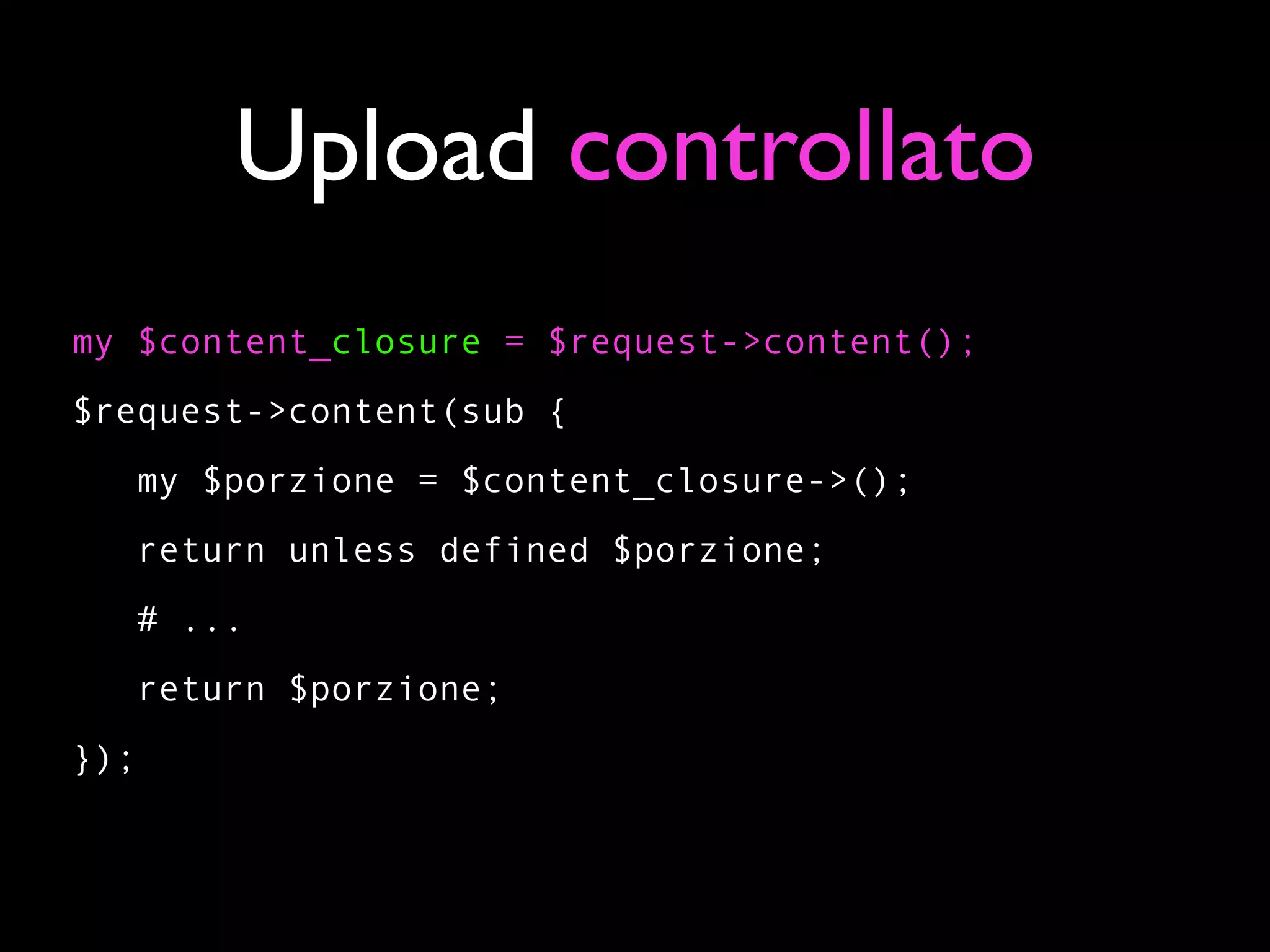 Upload controllato
my $content_closure = $request->content();
$request->content(sub {
   my $porzione = $content_closure->();
   return unless defined $porzione;
   # ...
   return $porzione;
});
 