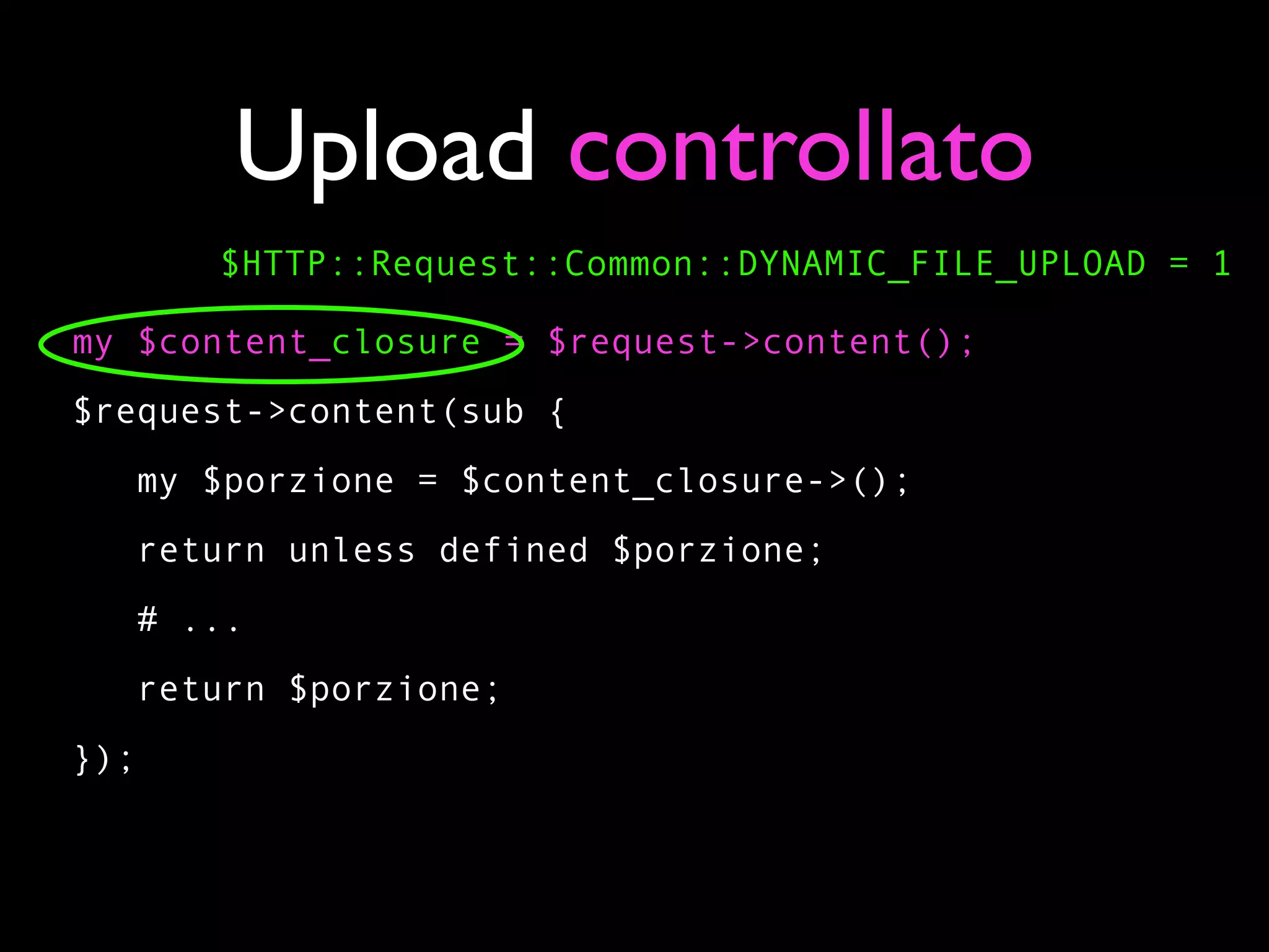 Upload controllato
      $HTTP::Request::Common::DYNAMIC_FILE_UPLOAD = 1

my $content_closure = $request->content();
$request->content(sub {
   my $porzione = $content_closure->();
   return unless defined $porzione;
   # ...
   return $porzione;
});
 
