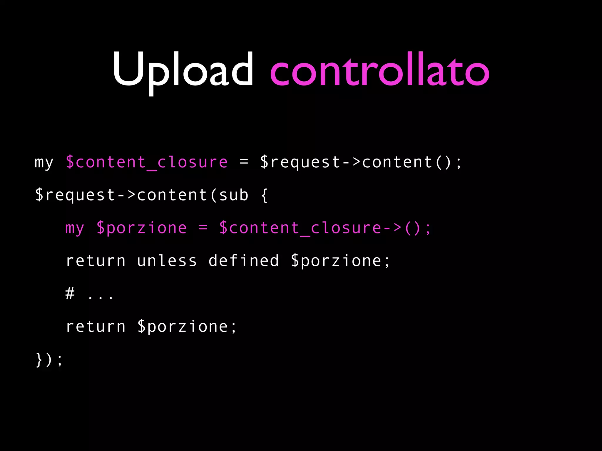 Upload controllato
my $content_closure = $request->content();
$request->content(sub {
      my $porzione = $content_closure->();
   return unless defined $porzione;
   # ...
   return $porzione;
});
 