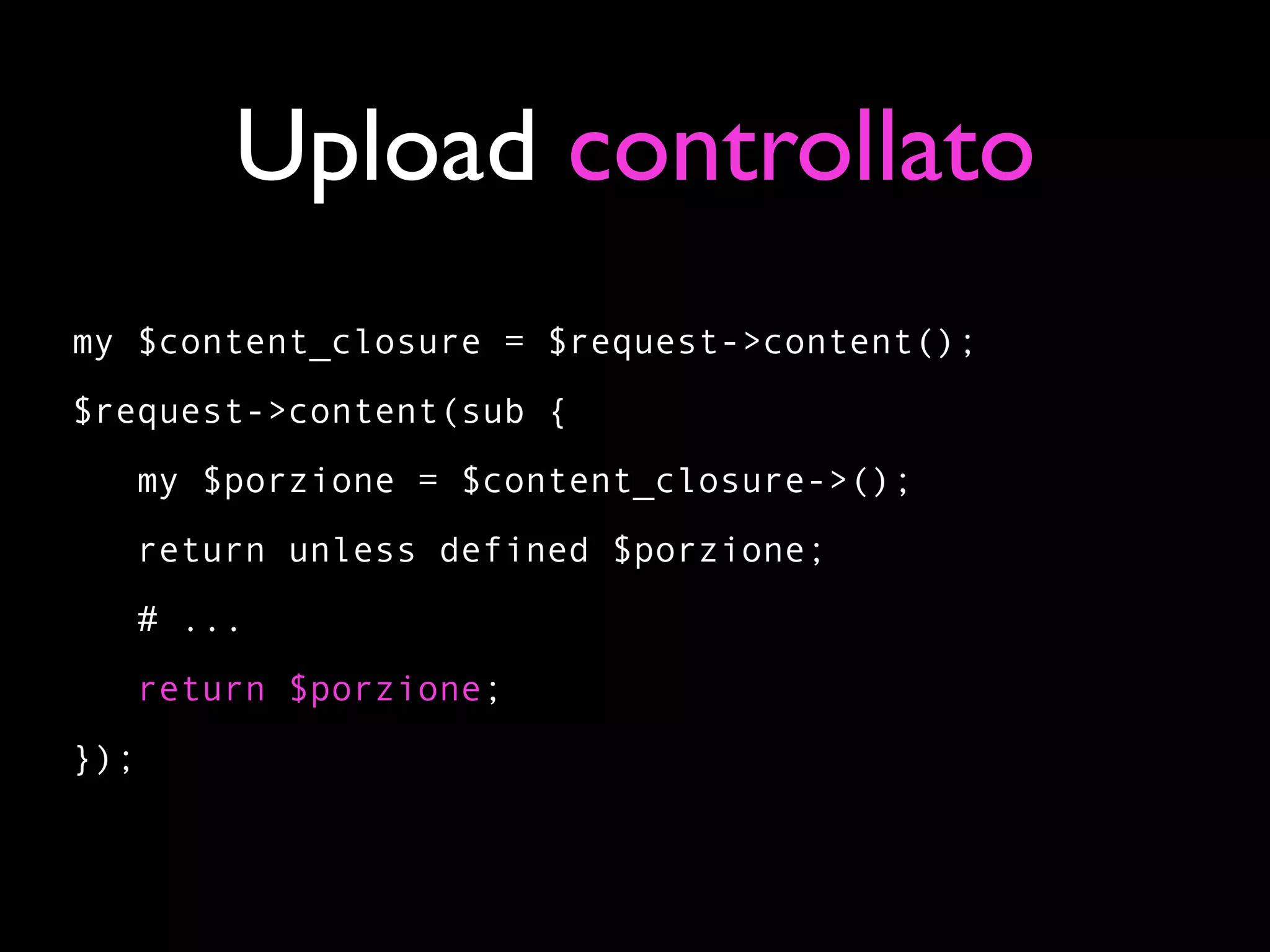 Upload controllato
my $content_closure = $request->content();
$request->content(sub {
   my $porzione = $content_closure->();
   return unless defined $porzione;
   # ...
      return $porzione;
});
 