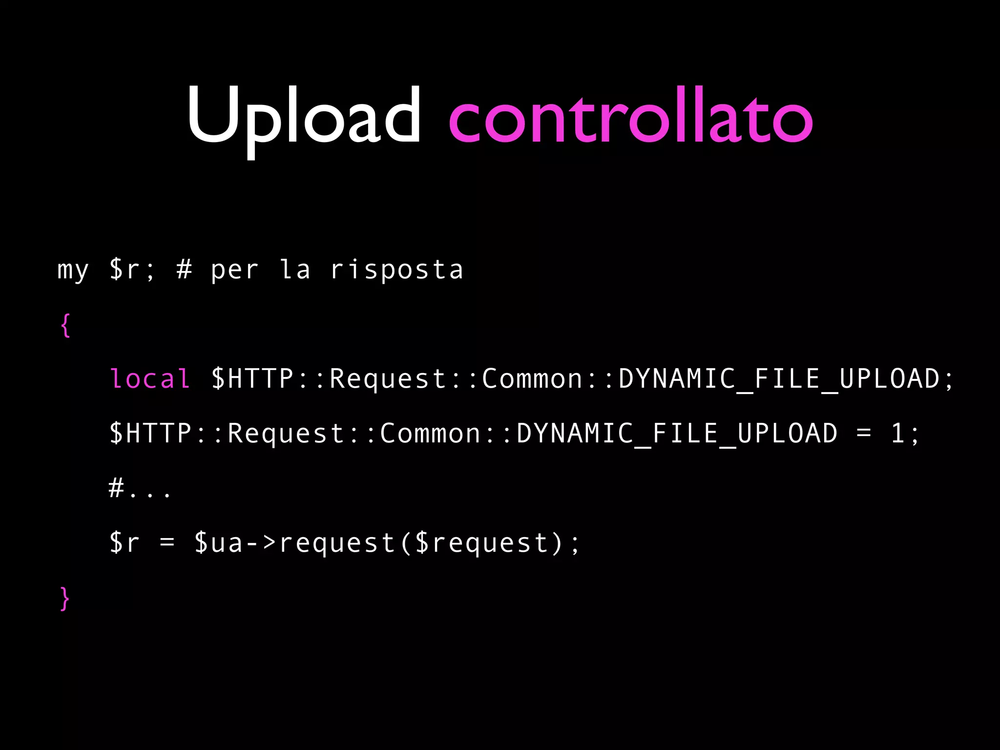 Upload controllato
my $r; # per la risposta
{
    local $HTTP::Request::Common::DYNAMIC_FILE_UPLOAD;
    $HTTP::Request::Common::DYNAMIC_FILE_UPLOAD = 1;
    #...
    $r = $ua->request($request);
}
 