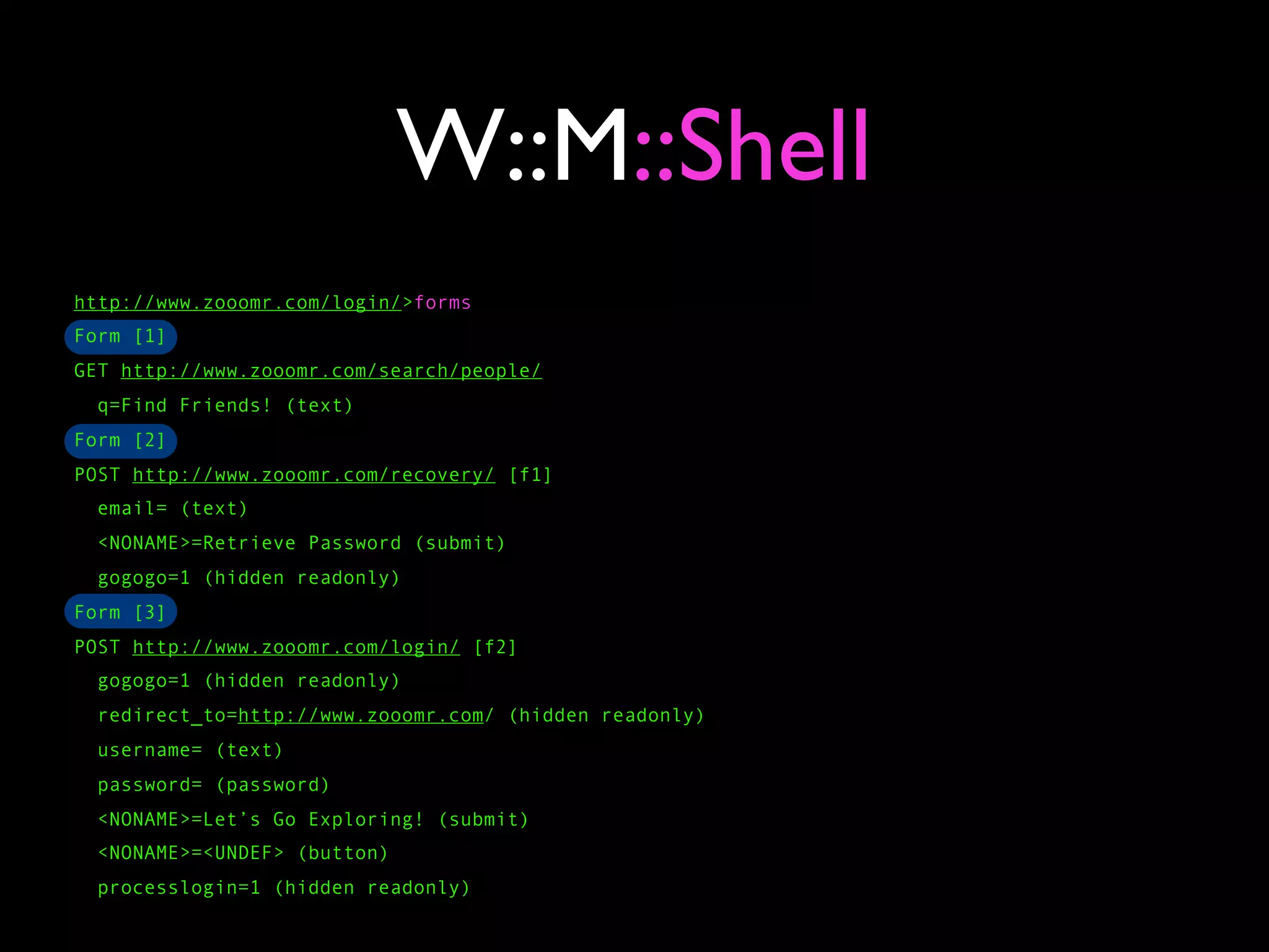 W::M::Shell
http://www.zooomr.com/login/>forms
Form [1]
GET http://www.zooomr.com/search/people/
  q=Find Friends! (text)
Form [2]
POST http://www.zooomr.com/recovery/ [f1]
  email= (text)
  <NONAME>=Retrieve Password (submit)
  gogogo=1 (hidden readonly)
Form [3]
POST http://www.zooomr.com/login/ [f2]
  gogogo=1 (hidden readonly)
  redirect_to=http://www.zooomr.com/ (hidden readonly)
  username= (text)
  password= (password)
  <NONAME>=Let’s Go Exploring! (submit)
  <NONAME>=<UNDEF> (button)
  processlogin=1 (hidden readonly)
 