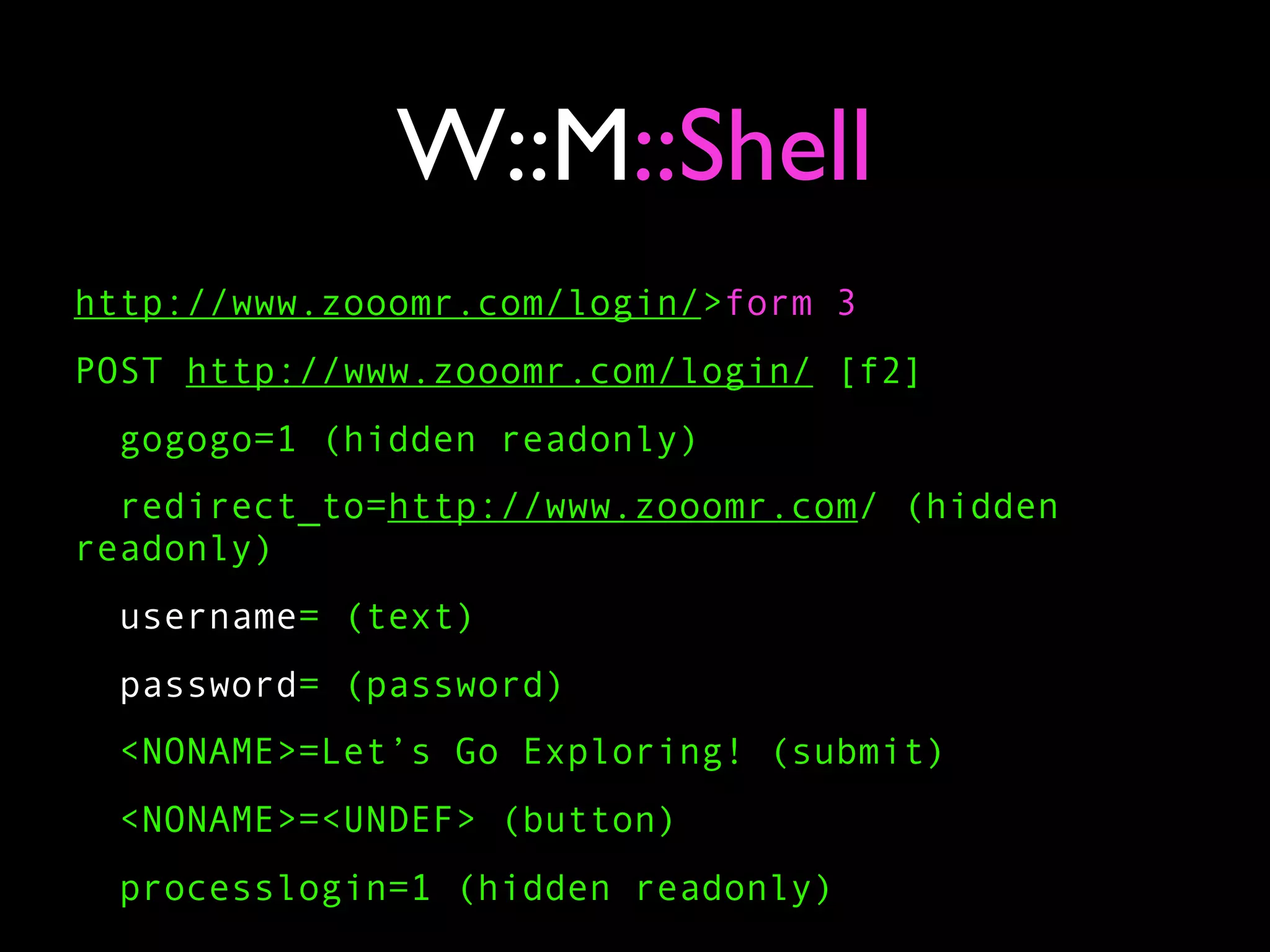 W::M::Shell
http://www.zooomr.com/login/>form 3
POST http://www.zooomr.com/login/ [f2]
 gogogo=1 (hidden readonly)
  redirect_to=http://www.zooomr.com/ (hidden
readonly)
  username= (text)
  password= (password)
 <NONAME>=Let’s Go Exploring! (submit)
 <NONAME>=<UNDEF> (button)
 processlogin=1 (hidden readonly)
 