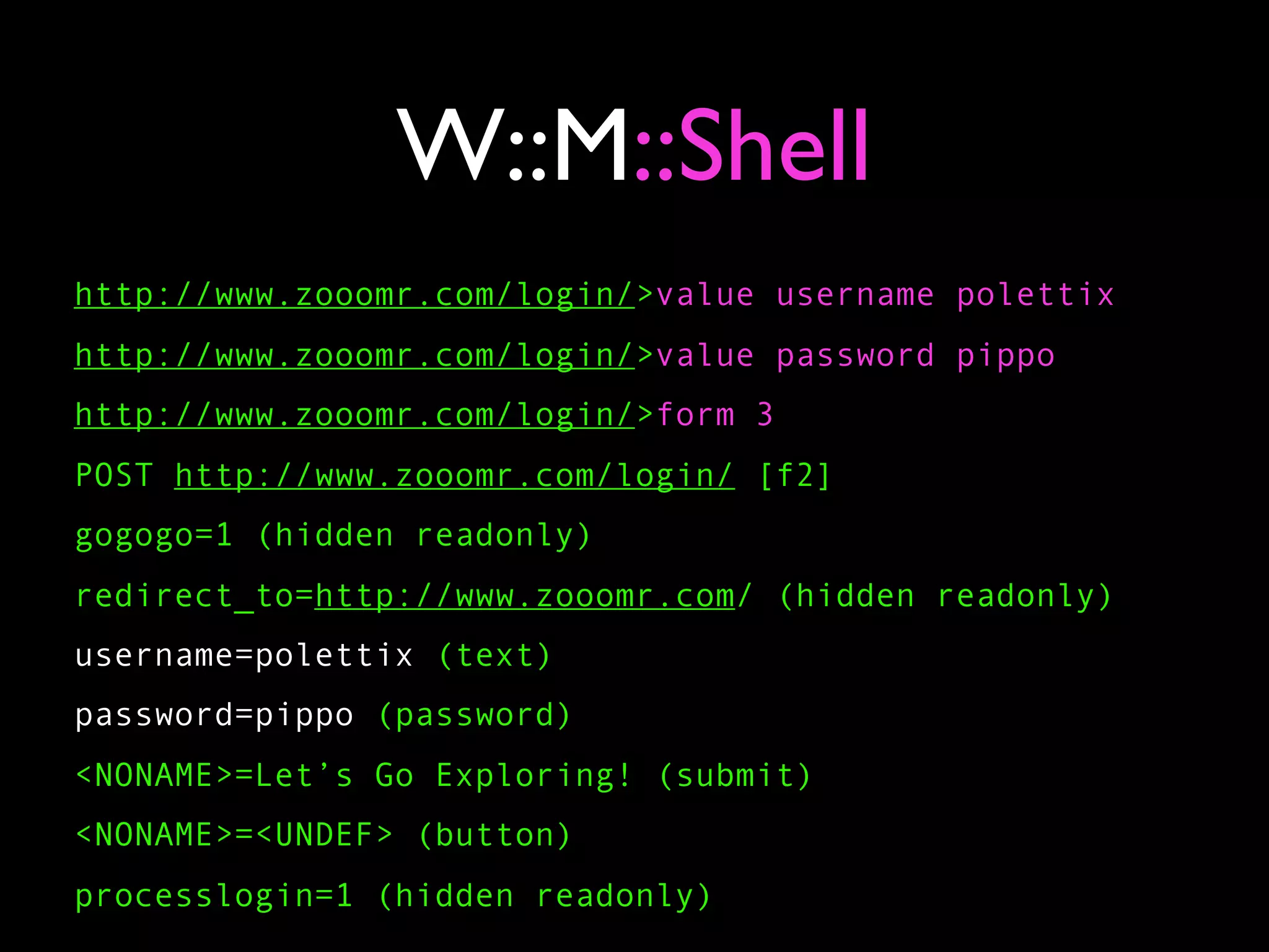 W::M::Shell
http://www.zooomr.com/login/>value username polettix
http://www.zooomr.com/login/>value password pippo
http://www.zooomr.com/login/>form 3
POST http://www.zooomr.com/login/ [f2]
gogogo=1 (hidden readonly)
redirect_to=http://www.zooomr.com/ (hidden readonly)
username=polettix (text)
password=pippo (password)
<NONAME>=Let’s Go Exploring! (submit)
<NONAME>=<UNDEF> (button)
processlogin=1 (hidden readonly)
 